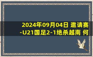 2024年09月04日 邀请赛-U21国足2-1绝杀越南 何小珂第89分钟制胜越南88分钟失单刀